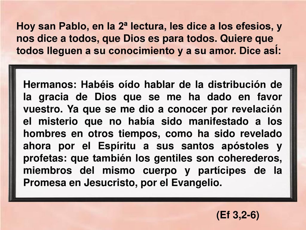 Hoy san Pablo, en la 2ª lectura, les dice a los efesios, y nos dice a todos, que Dios es para todos. Quiere que todos lleguen a su conocimiento y a su amor. Dice asÍ: