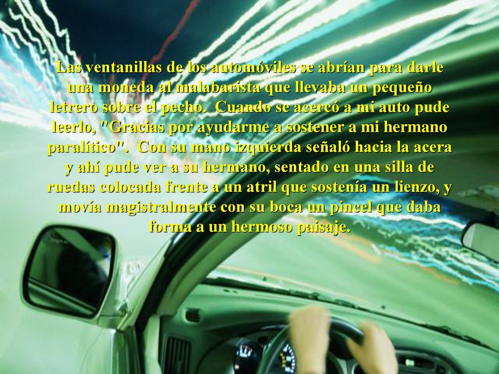 Las ventanillas de los automóviles se abrían para darle una moneda al malabarista que llevaba un pequeño letrero sobre el pecho. Cuando se acercó a mi auto pude leerlo, Gracias por ayudarme a sostener a mi hermano paralítico . Con su mano izquierda señaló hacia la acera y ahí pude ver a su hermano, sentado en una silla de ruedas colocada frente a un atril que sostenía un lienzo, y movía magistralmente con su boca un pincel que daba forma a un hermoso paisaje.