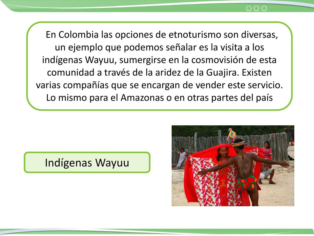 En Colombia las opciones de etnoturismo son diversas, un ejemplo que podemos señalar es la visita a los indígenas Wayuu, sumergirse en la cosmovisión de esta comunidad a través de la aridez de la Guajira. Existen varias compañías que se encargan de vender este servicio. Lo mismo para el Amazonas o en otras partes del país