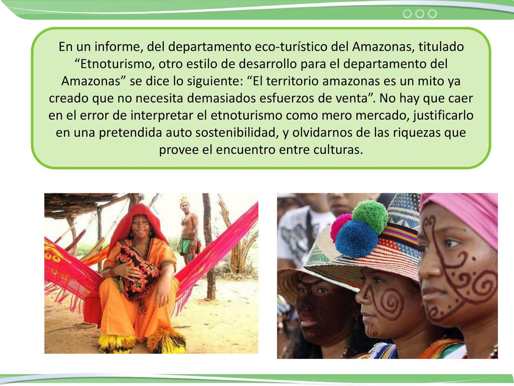 En un informe, del departamento eco-turístico del Amazonas, titulado Etnoturismo, otro estilo de desarrollo para el departamento del Amazonas se dice lo siguiente: El territorio amazonas es un mito ya creado que no necesita demasiados esfuerzos de venta . No hay que caer en el error de interpretar el etnoturismo como mero mercado, justificarlo en una pretendida auto sostenibilidad, y olvidarnos de las riquezas que provee el encuentro entre culturas.