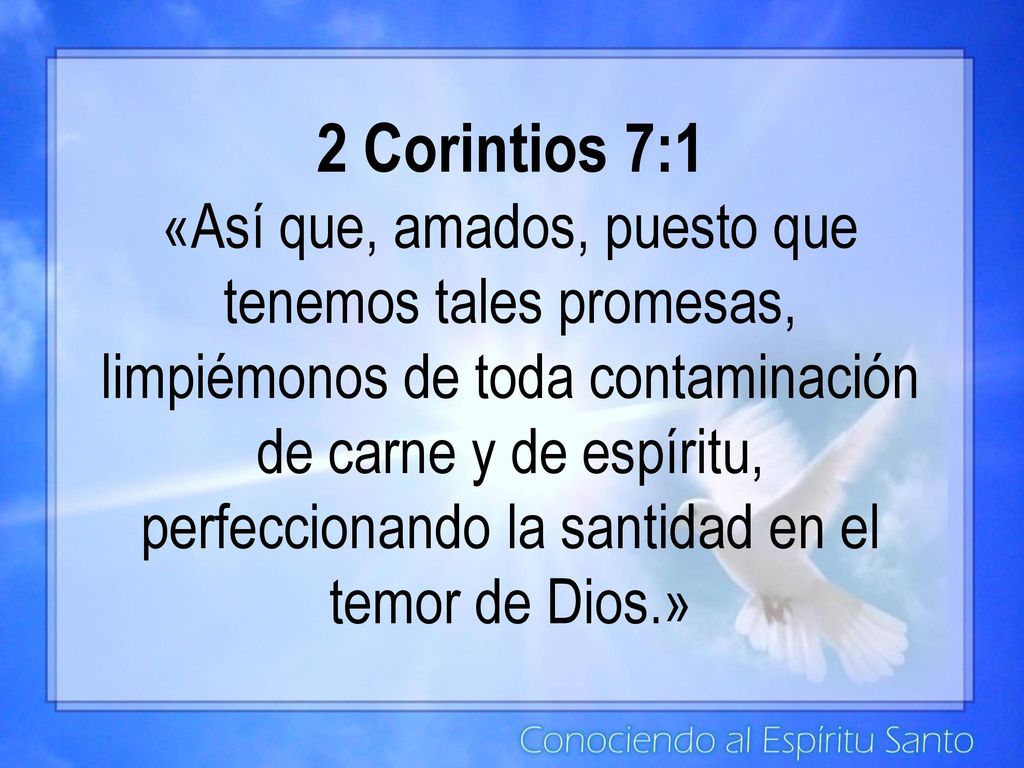 2 Corintios 7:1 «Así que, amados, puesto que tenemos tales promesas, limpiémonos de toda contaminación de carne y de espíritu, perfeccionando la santidad en el temor de Dios.»