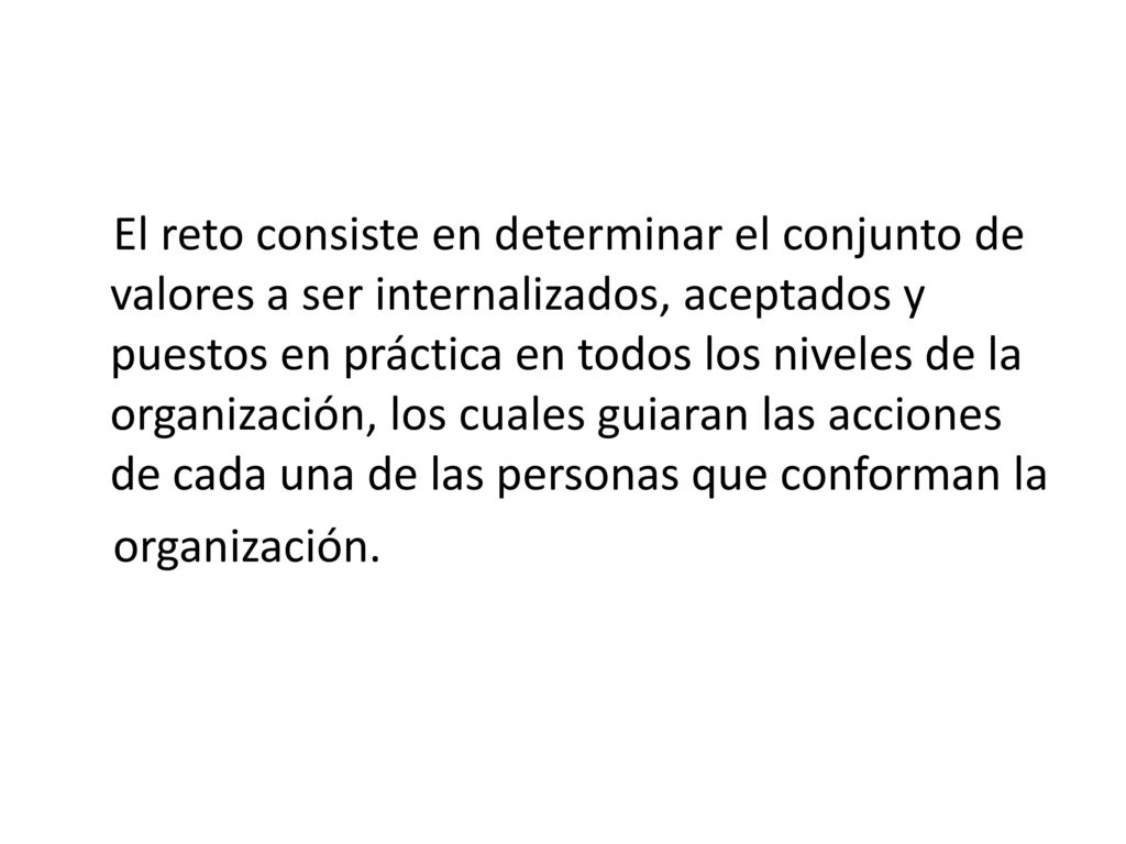 El reto consiste en determinar el conjunto de valores a ser internalizados, aceptados y puestos en práctica en todos los niveles de la organización, los cuales guiaran las acciones de cada una de las personas que conforman la organización.