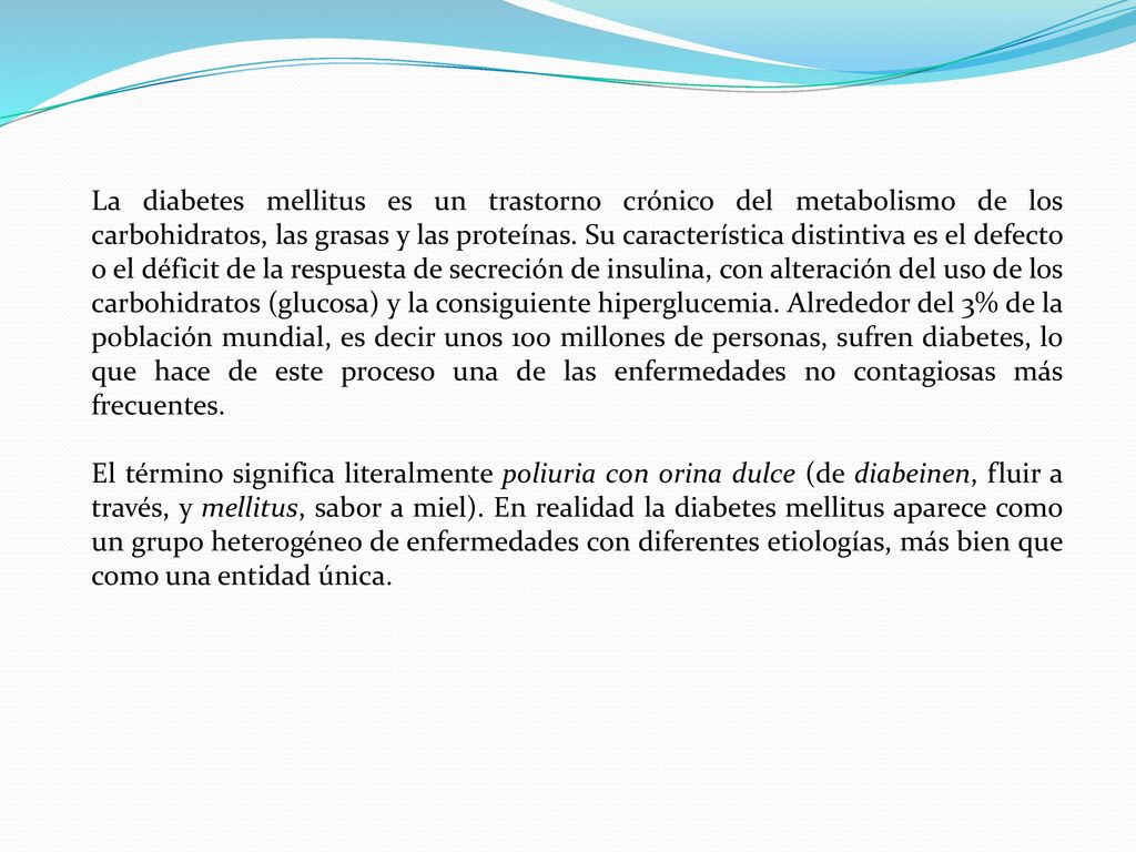 La diabetes mellitus es un trastorno crónico del metabolismo de los carbohidratos, las grasas y las proteínas. Su característica distintiva es el defecto o el déficit de la respuesta de secreción de insulina, con alteración del uso de los carbohidratos (glucosa) y la consiguiente hiperglucemia. Alrededor del 3% de la población mundial, es decir unos 100 millones de personas, sufren diabetes, lo que hace de este proceso una de las enfermedades no contagiosas más frecuentes.