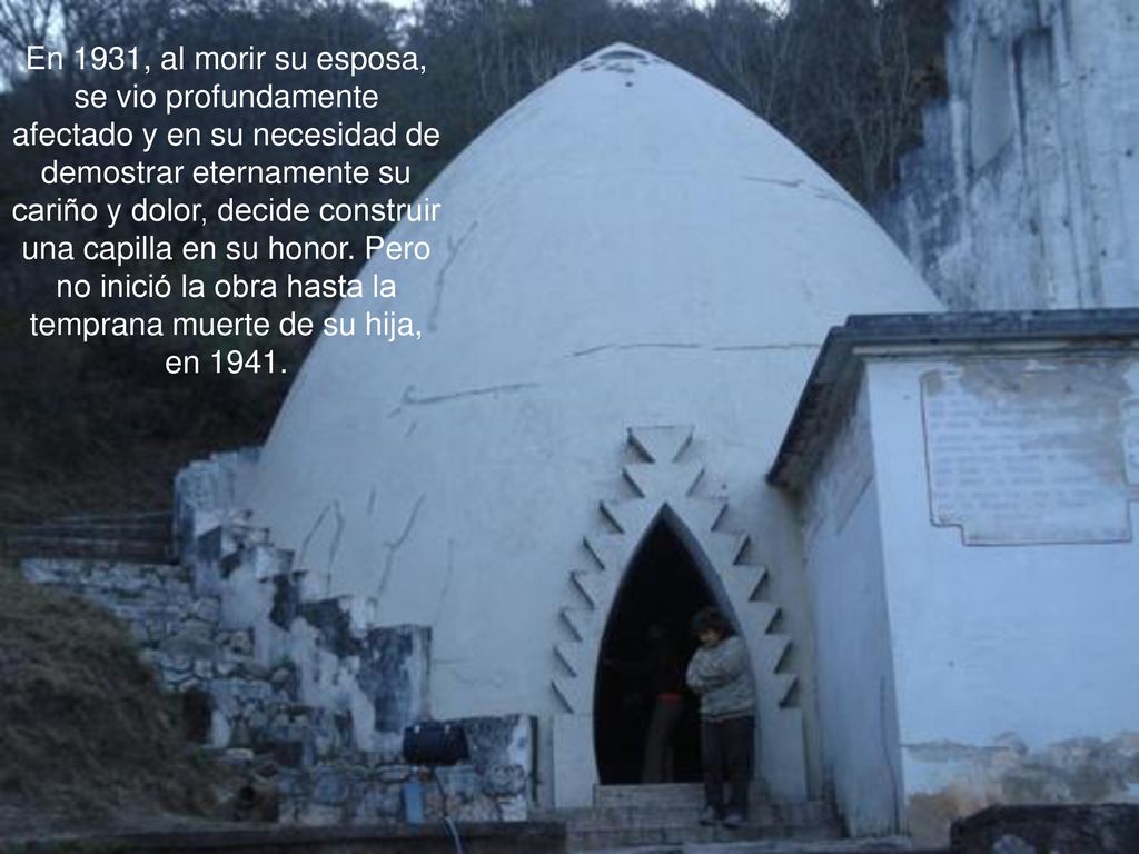 En 1931, al morir su esposa, se vio profundamente afectado y en su necesidad de demostrar eternamente su cariño y dolor, decide construir una capilla en su honor.
