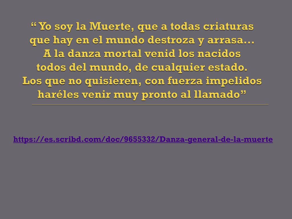 Yo soy la Muerte, que a todas criaturas que hay en el mundo destroza y arrasa… A la danza mortal venid los nacidos todos del mundo, de cualquier estado. Los que no quisieren, con fuerza impelidos haréles venir muy pronto al llamado