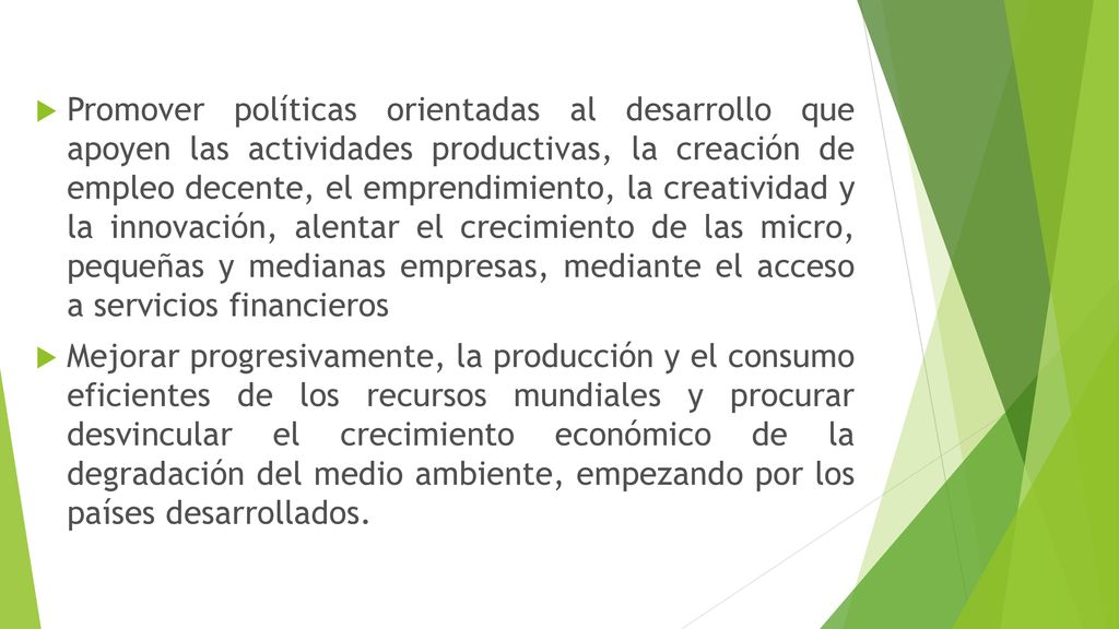 Promover políticas orientadas al desarrollo que apoyen las actividades productivas, la creación de empleo decente, el emprendimiento, la creatividad y la innovación, alentar el crecimiento de las micro, pequeñas y medianas empresas, mediante el acceso a servicios financieros