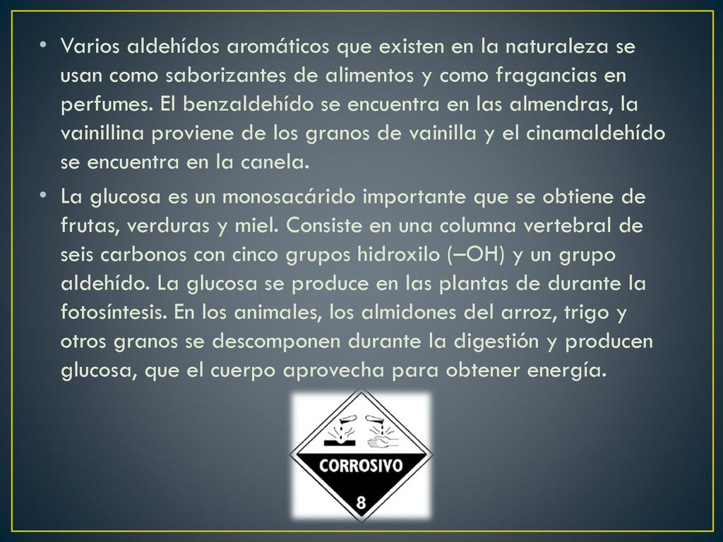 Varios aldehídos aromáticos que existen en la naturaleza se usan como saborizantes de alimentos y como fragancias en perfumes. El benzaldehído se encuentra en las almendras, la vainillina proviene de los granos de vainilla y el cinamaldehído se encuentra en la canela.