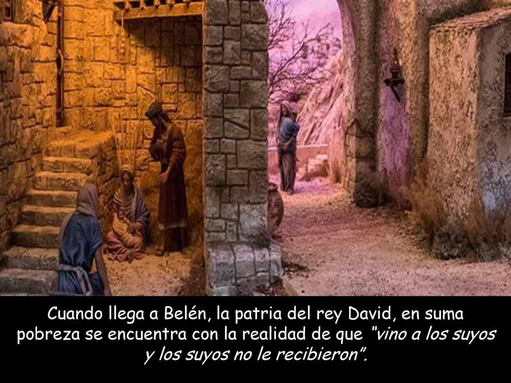 Cuando llega a Belén, la patria del rey David, en suma pobreza se encuentra con la realidad de que vino a los suyos y los suyos no le recibieron .