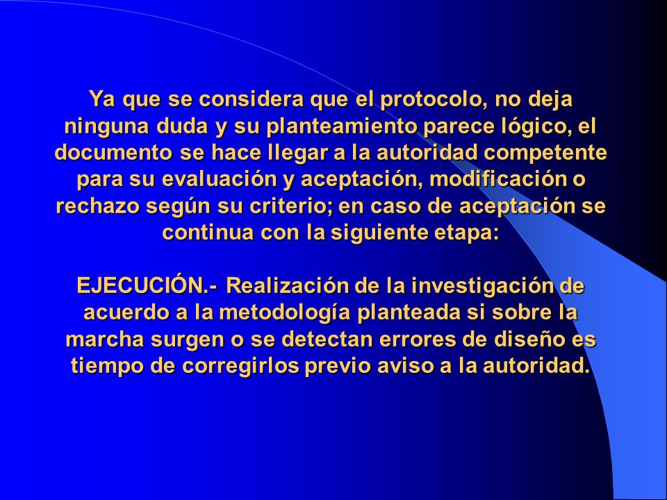 Ya que se considera que el protocolo, no deja ninguna duda y su planteamiento parece lógico, el documento se hace llegar a la autoridad competente para su evaluación y aceptación, modificación o rechazo según su criterio; en caso de aceptación se continua con la siguiente etapa: EJECUCIÓN.- Realización de la investigación de acuerdo a la metodología planteada si sobre la marcha surgen o se detectan errores de diseño es tiempo de corregirlos previo aviso a la autoridad.