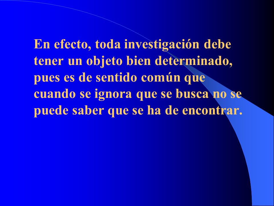 En efecto, toda investigación debe tener un objeto bien determinado, pues es de sentido común que cuando se ignora que se busca no se puede saber que se ha de encontrar.