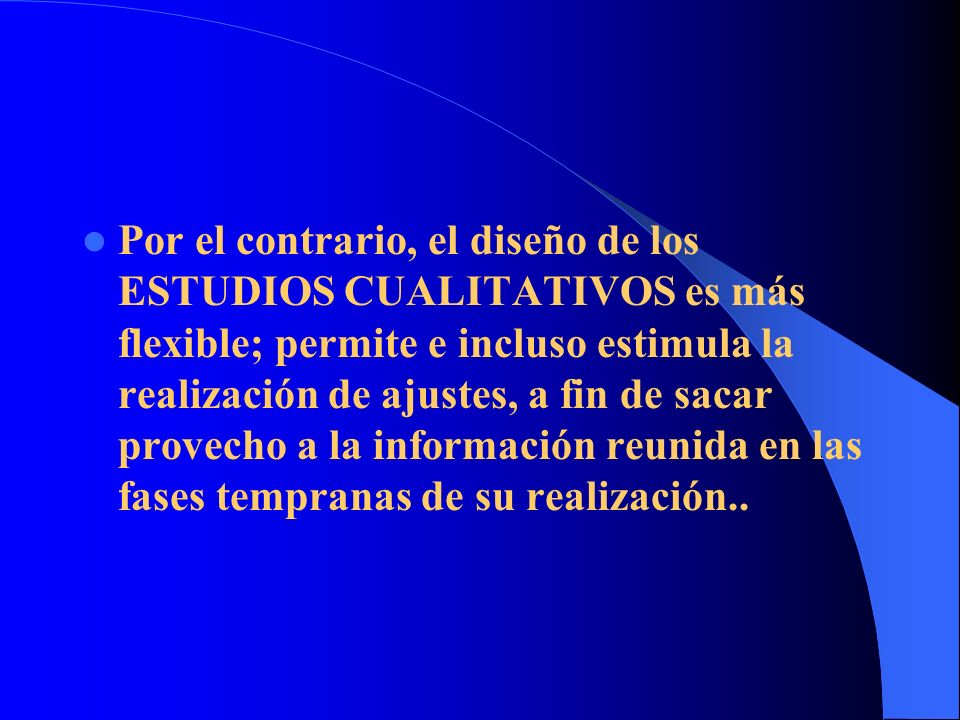 Por el contrario, el diseño de los ESTUDIOS CUALITATIVOS es más flexible; permite e incluso estimula la realización de ajustes, a fin de sacar provecho a la información reunida en las fases tempranas de su realización..
