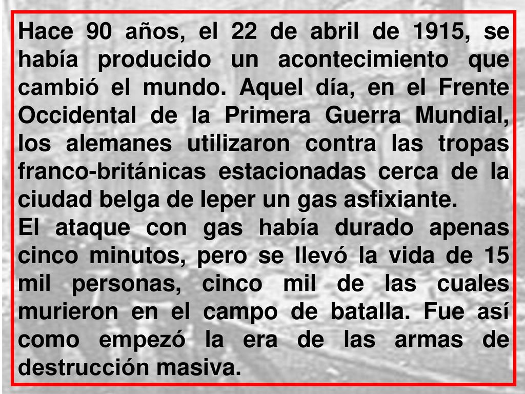 Hace 90 años, el 22 de abril de 1915, se había producido un acontecimiento que cambió el mundo. Aquel día, en el Frente Occidental de la Primera Guerra Mundial, los alemanes utilizaron contra las tropas franco-británicas estacionadas cerca de la ciudad belga de Ieper un gas asfixiante.