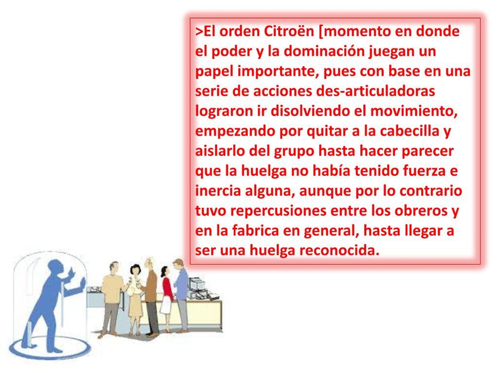>El orden Citroën [momento en donde el poder y la dominación juegan un papel importante, pues con base en una serie de acciones des-articuladoras lograron ir disolviendo el movimiento, empezando por quitar a la cabecilla y aislarlo del grupo hasta hacer parecer que la huelga no había tenido fuerza e inercia alguna, aunque por lo contrario tuvo repercusiones entre los obreros y en la fabrica en general, hasta llegar a ser una huelga reconocida.