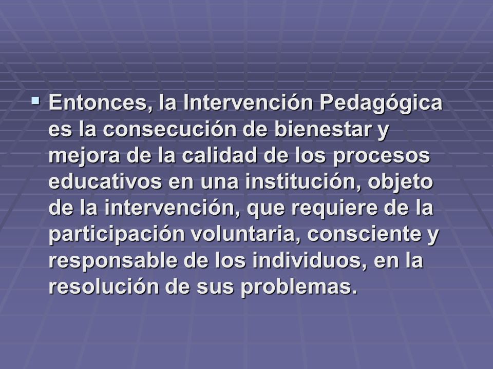 Entonces, la Intervención Pedagógica es la consecución de bienestar y mejora de la calidad de los procesos educativos en una institución, objeto de la intervención, que requiere de la participación voluntaria, consciente y responsable de los individuos, en la resolución de sus problemas.