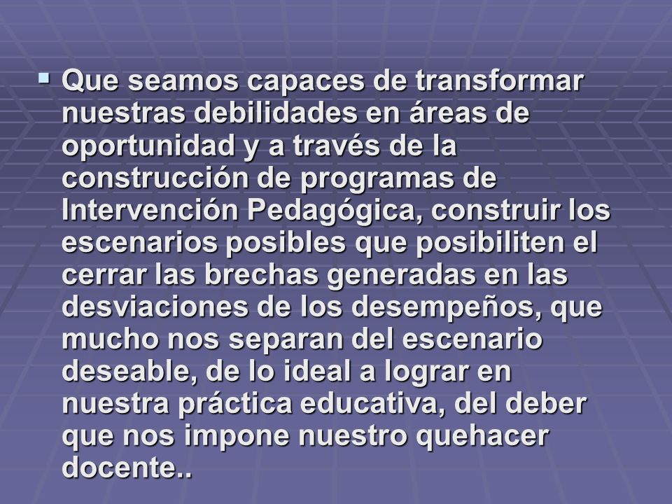 Que seamos capaces de transformar nuestras debilidades en áreas de oportunidad y a través de la construcción de programas de Intervención Pedagógica, construir los escenarios posibles que posibiliten el cerrar las brechas generadas en las desviaciones de los desempeños, que mucho nos separan del escenario deseable, de lo ideal a lograr en nuestra práctica educativa, del deber que nos impone nuestro quehacer docente..