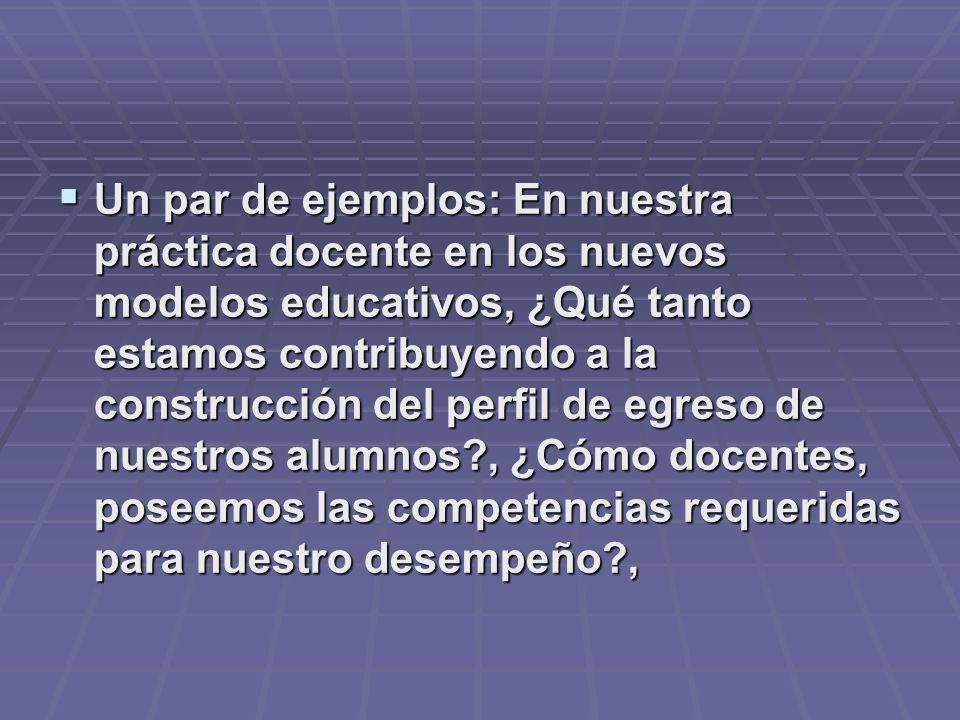 Un par de ejemplos: En nuestra práctica docente en los nuevos modelos educativos, ¿Qué tanto estamos contribuyendo a la construcción del perfil de egreso de nuestros alumnos , ¿Cómo docentes, poseemos las competencias requeridas para nuestro desempeño ,