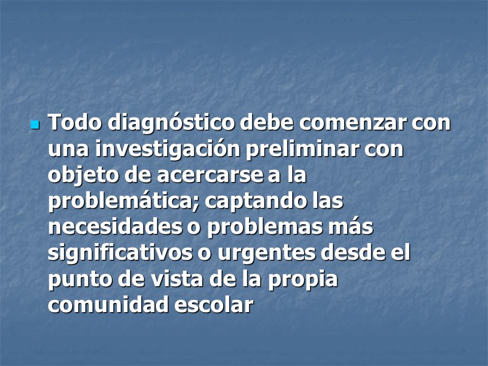 Todo diagnóstico debe comenzar con una investigación preliminar con objeto de acercarse a la problemática; captando las necesidades o problemas más significativos o urgentes desde el punto de vista de la propia comunidad escolar