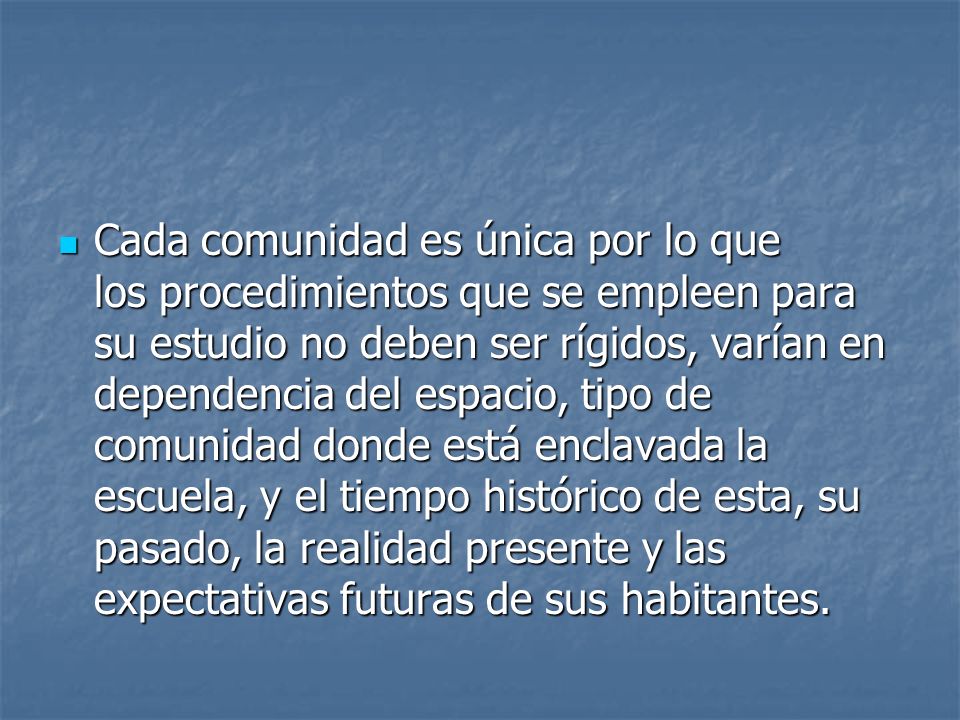 Cada comunidad es única por lo que los procedimientos que se empleen para su estudio no deben ser rígidos, varían en dependencia del espacio, tipo de comunidad donde está enclavada la escuela, y el tiempo histórico de esta, su pasado, la realidad presente y las expectativas futuras de sus habitantes.