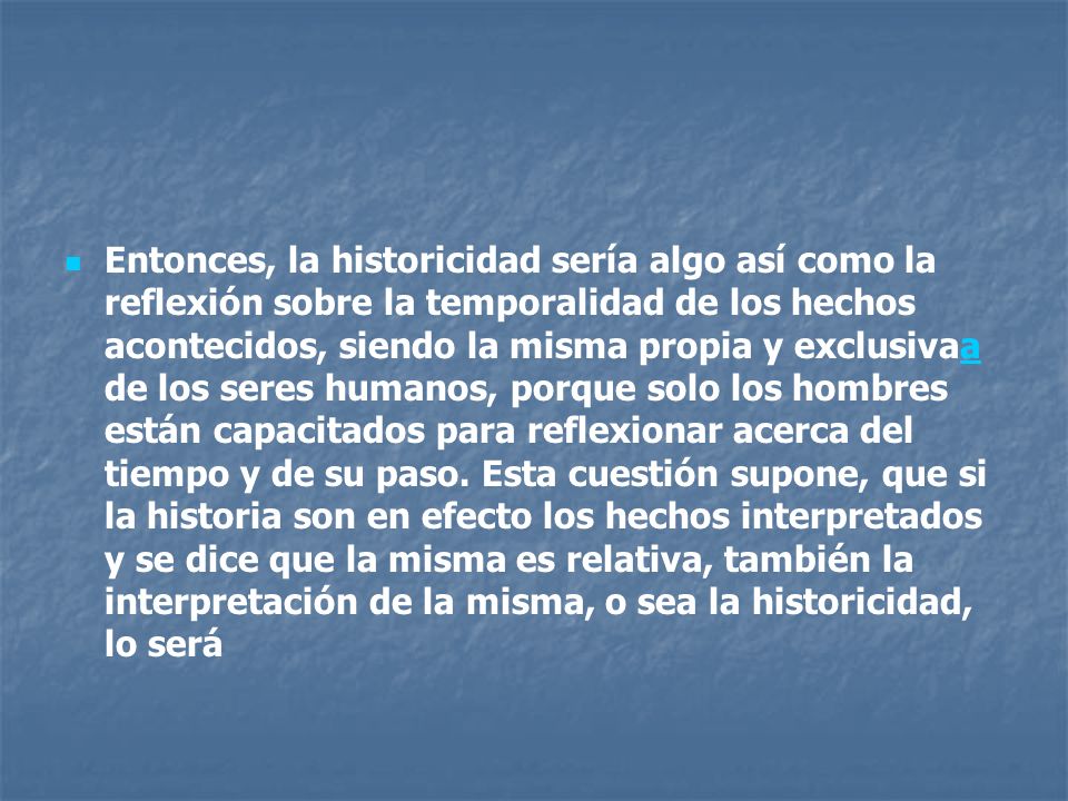 Entonces, la historicidad sería algo así como la reflexión sobre la temporalidad de los hechos acontecidos, siendo la misma propia y exclusivaa de los seres humanos, porque solo los hombres están capacitados para reflexionar acerca del tiempo y de su paso.