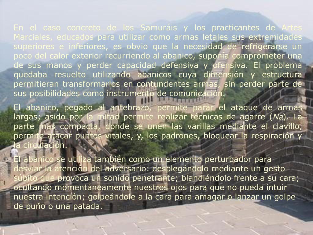 En el caso concreto de los Samuráis y los practicantes de Artes Marciales, educados para utilizar como armas letales sus extremidades superiores e inferiores, es obvio que la necesidad de refrigerarse un poco del calor exterior recurriendo al abanico, suponía comprometer una de sus manos y perder capacidad defensiva y ofensiva. El problema quedaba resuelto utilizando abanicos cuya dimensión y estructura permitieran transformarlos en contundentes armas, sin perder parte de sus posibilidades como instrumento de comunicación.
