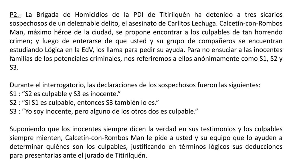 P2.- La Brigada de Homicidios de la PDI de Titirilquén ha detenido a tres sicarios sospechosos de un deleznable delito, el asesinato de Carlitos Lechuga. Calcetín-con-Rombos Man, máximo héroe de la ciudad, se propone encontrar a los culpables de tan horrendo crimen; y luego de enterarse de que usted y su grupo de compañeros se encuentran estudiando Lógica en la EdV, los llama para pedir su ayuda. Para no ensuciar a las inocentes familias de los potenciales criminales, nos referiremos a ellos anónimamente como S1, S2 y S3.
