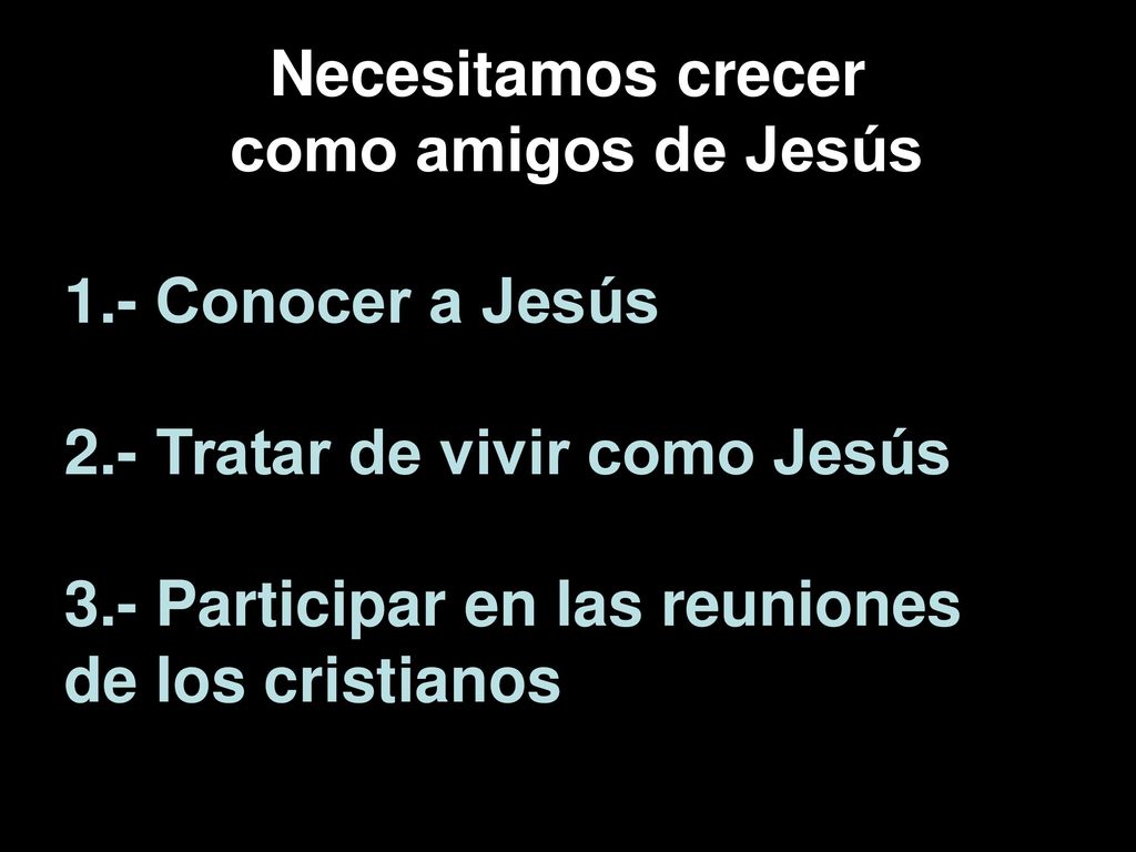 Necesitamos crecer como amigos de Jesús. 1.- Conocer a Jesús. 2.- Tratar de vivir como Jesús. 3.- Participar en las reuniones.