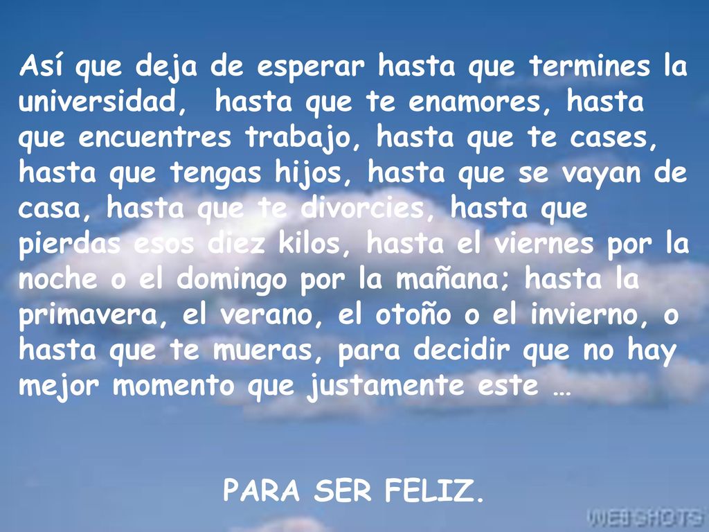 Así que deja de esperar hasta que termines la universidad, hasta que te enamores, hasta que encuentres trabajo, hasta que te cases, hasta que tengas hijos, hasta que se vayan de casa, hasta que te divorcies, hasta que pierdas esos diez kilos, hasta el viernes por la noche o el domingo por la mañana; hasta la primavera, el verano, el otoño o el invierno, o hasta que te mueras, para decidir que no hay mejor momento que justamente este …