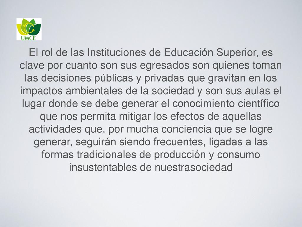 El rol de las Instituciones de Educación Superior, es clave por cuanto son sus egresados son quienes toman las decisiones públicas y privadas que gravitan en los impactos ambientales de la sociedad y son sus aulas el lugar donde se debe generar el conocimiento científico que nos permita mitigar los efectos de aquellas actividades que, por mucha conciencia que se logre generar, seguirán siendo frecuentes, ligadas a las formas tradicionales de producción y consumo insustentables de nuestrasociedad