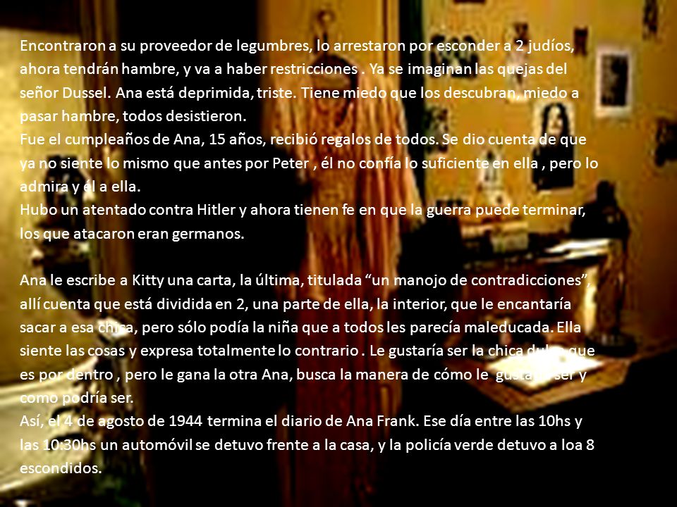 Encontraron a su proveedor de legumbres, lo arrestaron por esconder a 2 judíos, ahora tendrán hambre, y va a haber restricciones . Ya se imaginan las quejas del señor Dussel. Ana está deprimida, triste. Tiene miedo que los descubran, miedo a pasar hambre, todos desistieron.