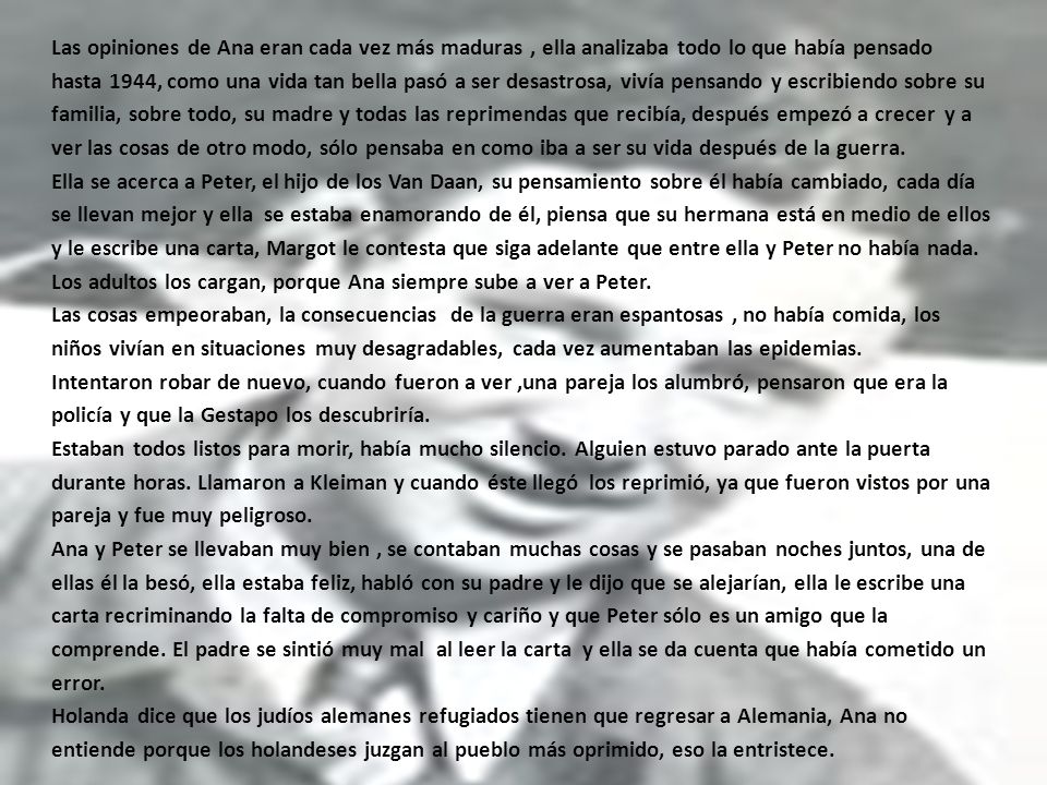 Las opiniones de Ana eran cada vez más maduras , ella analizaba todo lo que había pensado hasta 1944, como una vida tan bella pasó a ser desastrosa, vivía pensando y escribiendo sobre su familia, sobre todo, su madre y todas las reprimendas que recibía, después empezó a crecer y a ver las cosas de otro modo, sólo pensaba en como iba a ser su vida después de la guerra.