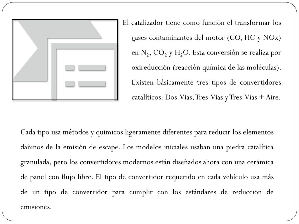 El catalizador tiene como función el transformar los gases contaminantes del motor (CO, HC y NOx) en N2, CO2 y H2O. Esta conversión se realiza por oxireducción (reacción química de las moléculas). Existen básicamente tres tipos de convertidores catalíticos: Dos-Vías, Tres-Vías y Tres-Vías + Aire.