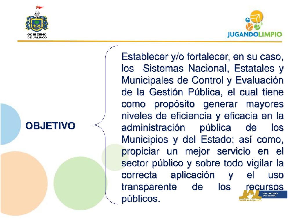 Establecer y/o fortalecer, en su caso, los Sistemas Nacional, Estatales y Municipales de Control y Evaluación de la Gestión Pública, el cual tiene como propósito generar mayores niveles de eficiencia y eficacia en la administración pública de los Municipios y del Estado; así como, propiciar un mejor servicio en el sector público y sobre todo vigilar la correcta aplicación y el uso transparente de los recursos públicos.