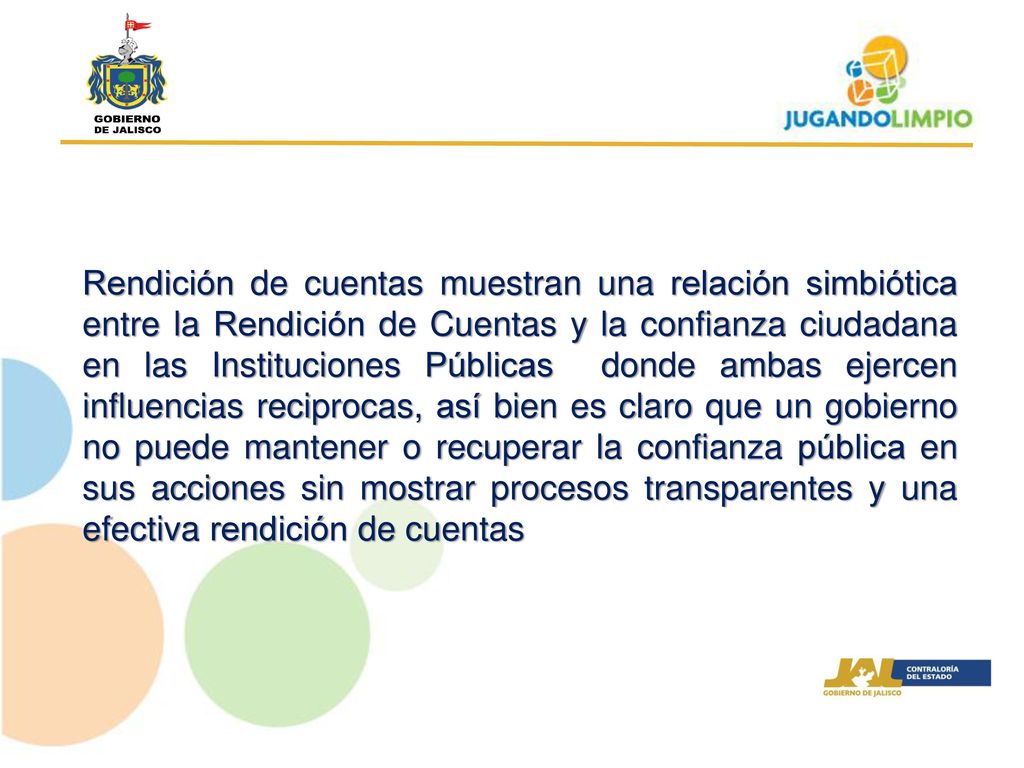 Rendición de cuentas muestran una relación simbiótica entre la Rendición de Cuentas y la confianza ciudadana en las Instituciones Públicas donde ambas ejercen influencias reciprocas, así bien es claro que un gobierno no puede mantener o recuperar la confianza pública en sus acciones sin mostrar procesos transparentes y una efectiva rendición de cuentas