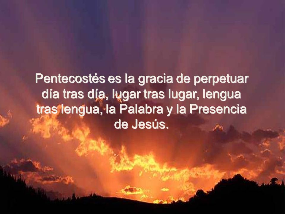 Pentecostés es la gracia de perpetuar día tras día, lugar tras lugar, lengua tras lengua, la Palabra y la Presencia de Jesús.