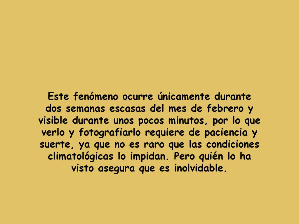 Este fenómeno ocurre únicamente durante dos semanas escasas del mes de febrero y visible durante unos pocos minutos, por lo que verlo y fotografiarlo requiere de paciencia y suerte, ya que no es raro que las condiciones climatológicas lo impidan.