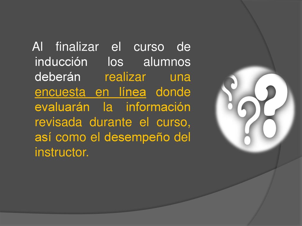 Al finalizar el curso de inducción los alumnos deberán realizar una encuesta en línea donde evaluarán la información revisada durante el curso, así como el desempeño del instructor.
