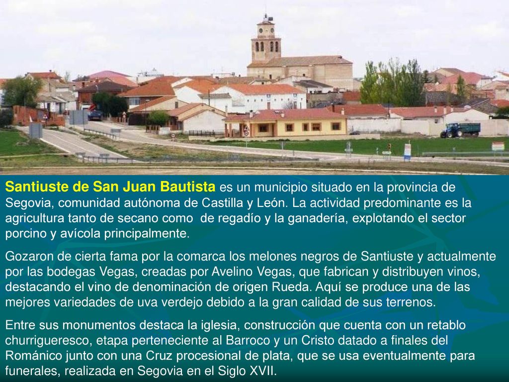 Santiuste de San Juan Bautista es un municipio situado en la provincia de Segovia, comunidad autónoma de Castilla y León. La actividad predominante es la agricultura tanto de secano como de regadío y la ganadería, explotando el sector porcino y avícola principalmente.