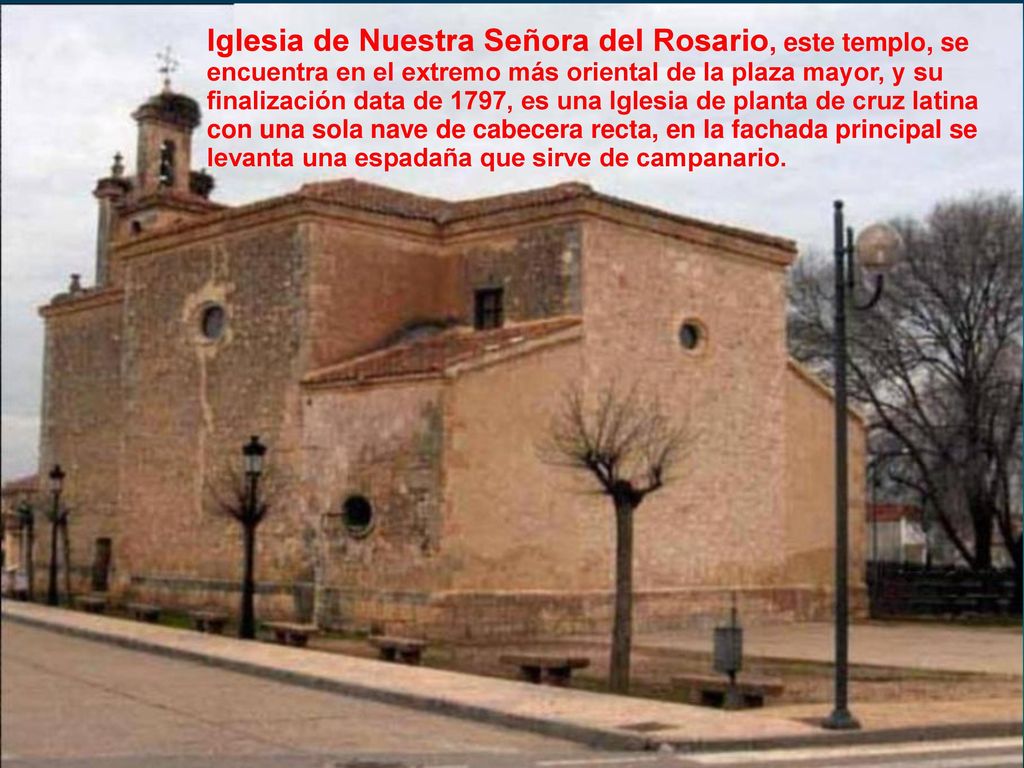 Iglesia de Nuestra Señora del Rosario, este templo, se encuentra en el extremo más oriental de la plaza mayor, y su finalización data de 1797, es una Iglesia de planta de cruz latina con una sola nave de cabecera recta, en la fachada principal se levanta una espadaña que sirve de campanario.