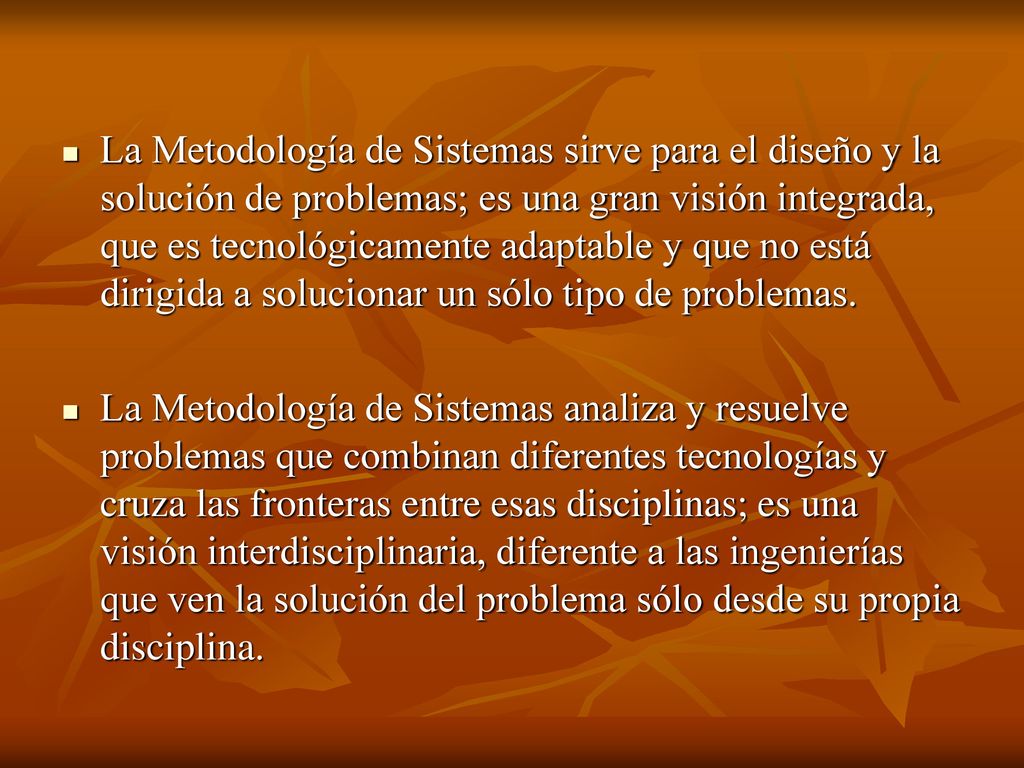La Metodología de Sistemas sirve para el diseño y la solución de problemas; es una gran visión integrada, que es tecnológicamente adaptable y que no está dirigida a solucionar un sólo tipo de problemas.