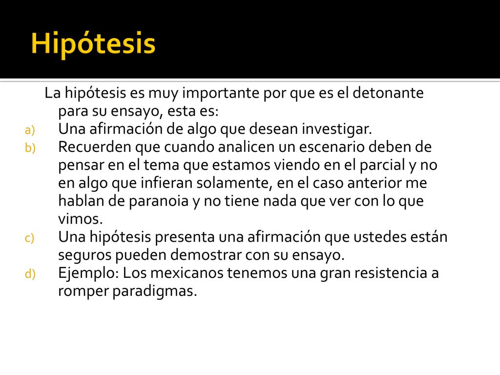 Hipótesis La hipótesis es muy importante por que es el detonante para su ensayo, esta es: Una afirmación de algo que desean investigar.