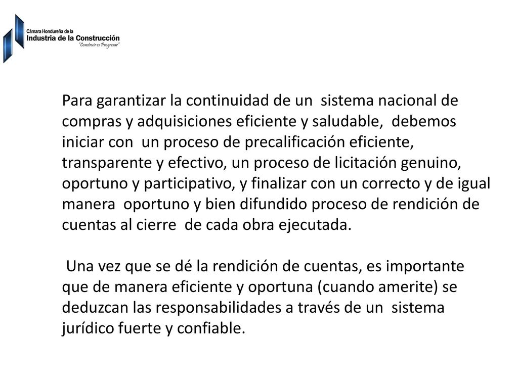 Para garantizar la continuidad de un sistema nacional de compras y adquisiciones eficiente y saludable, debemos iniciar con un proceso de precalificación eficiente, transparente y efectivo, un proceso de licitación genuino, oportuno y participativo, y finalizar con un correcto y de igual manera oportuno y bien difundido proceso de rendición de cuentas al cierre de cada obra ejecutada.