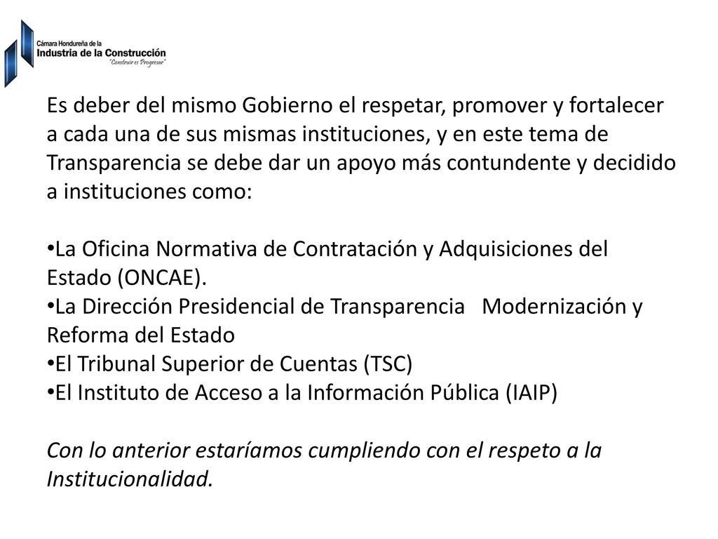 Es deber del mismo Gobierno el respetar, promover y fortalecer a cada una de sus mismas instituciones, y en este tema de Transparencia se debe dar un apoyo más contundente y decidido a instituciones como:
