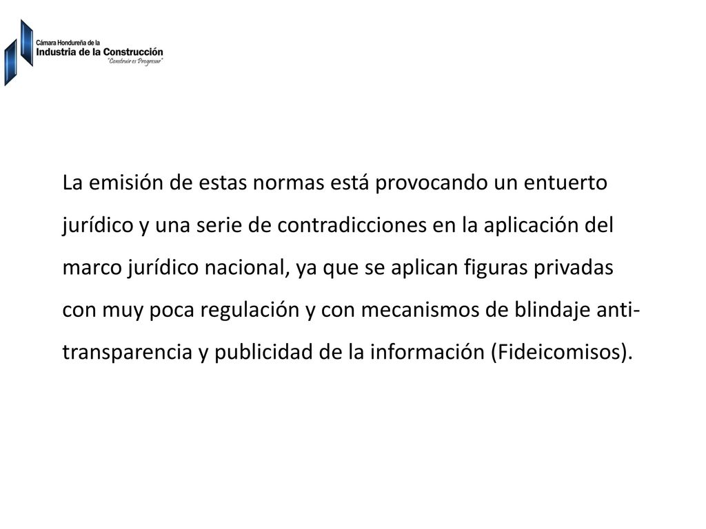 La emisión de estas normas está provocando un entuerto jurídico y una serie de contradicciones en la aplicación del marco jurídico nacional, ya que se aplican figuras privadas con muy poca regulación y con mecanismos de blindaje anti-transparencia y publicidad de la información (Fideicomisos).