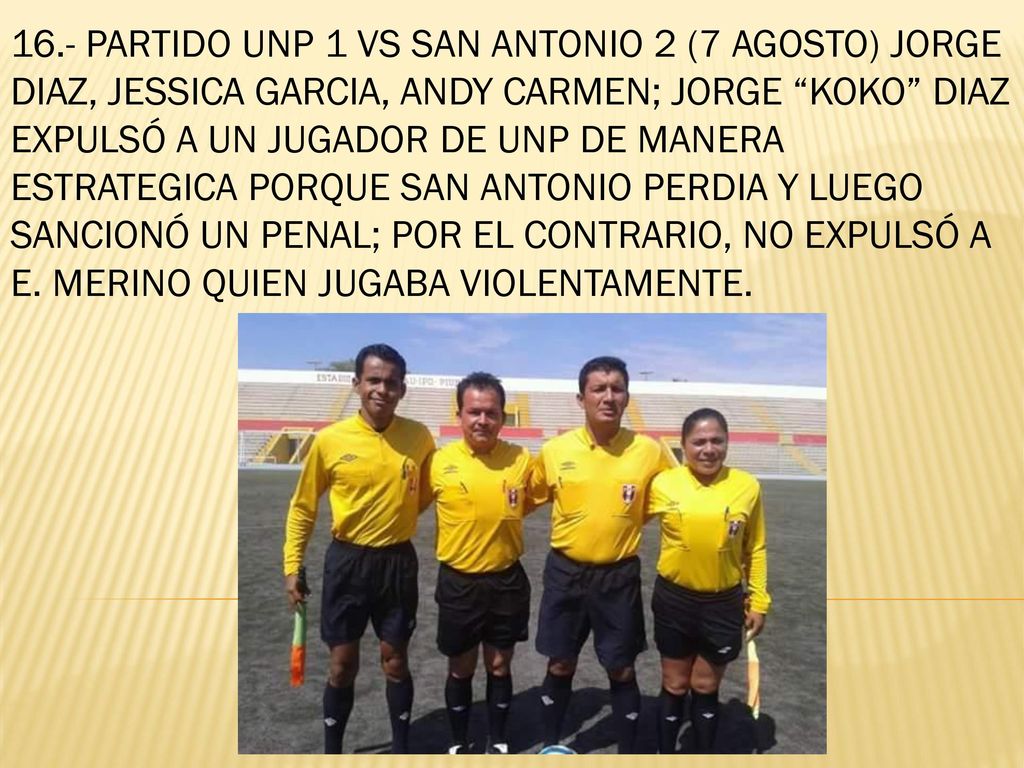 16.- PARTIDO UNP 1 VS SAN ANTONIO 2 (7 AGOSTO) JORGE DIAZ, JESSICA GARCIA, ANDY CARMEN; JORGE KOKO DIAZ EXPULSÓ A UN JUGADOR DE UNP DE MANERA ESTRATEGICA PORQUE SAN ANTONIO PERDIA Y LUEGO SANCIONÓ UN PENAL; POR EL CONTRARIO, NO EXPULSÓ A E.