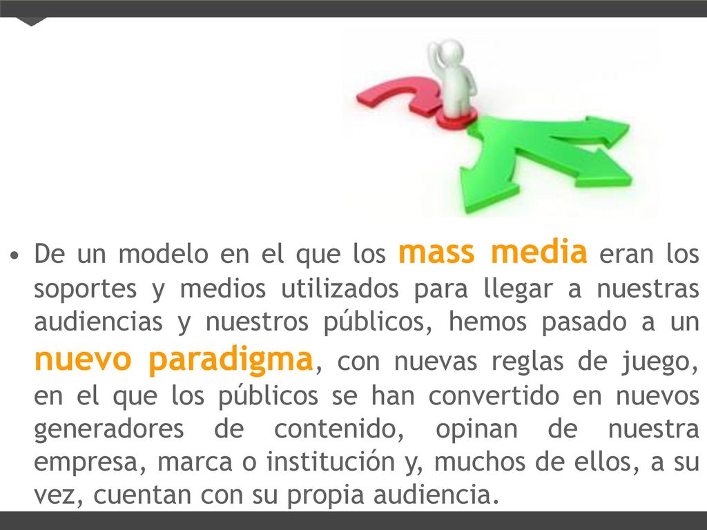 De un modelo en el que los mass media eran los soportes y medios utilizados para llegar a nuestras audiencias y nuestros públicos, hemos pasado a un nuevo paradigma, con nuevas reglas de juego, en el que los públicos se han convertido en nuevos generadores de contenido, opinan de nuestra empresa, marca o institución y, muchos de ellos, a su vez, cuentan con su propia audiencia.