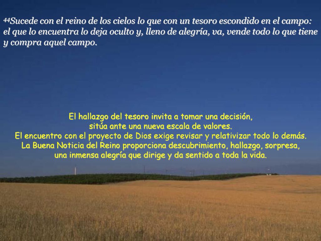 44Sucede con el reino de los cielos lo que con un tesoro escondido en el campo: el que lo encuentra lo deja oculto y, lleno de alegría, va, vende todo lo que tiene y compra aquel campo.