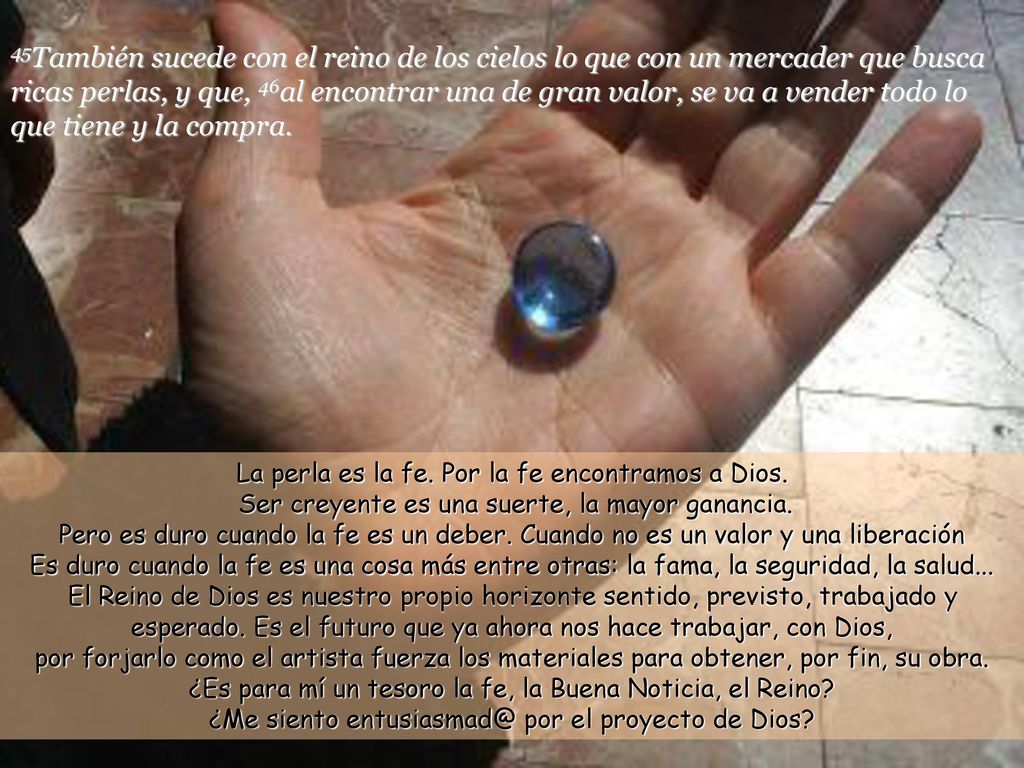 45También sucede con el reino de los cielos lo que con un mercader que busca ricas perlas, y que, 46al encontrar una de gran valor, se va a vender todo lo que tiene y la compra.
