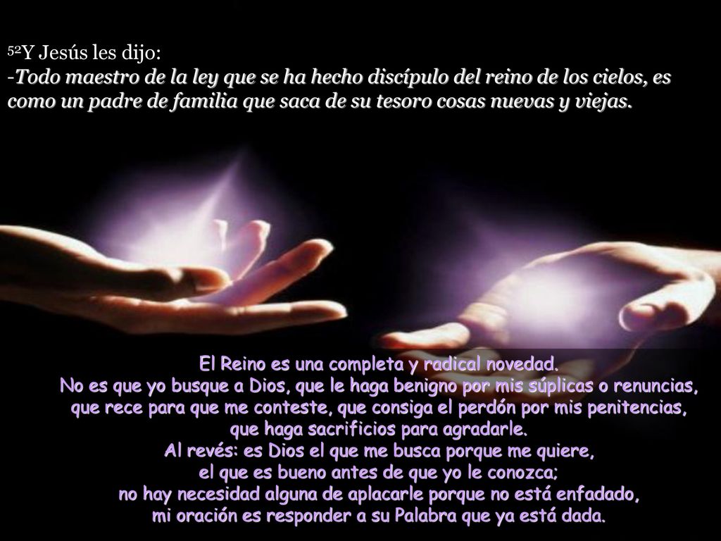 52Y Jesús les dijo: -Todo maestro de la ley que se ha hecho discípulo del reino de los cielos, es como un padre de familia que saca de su tesoro cosas nuevas y viejas.