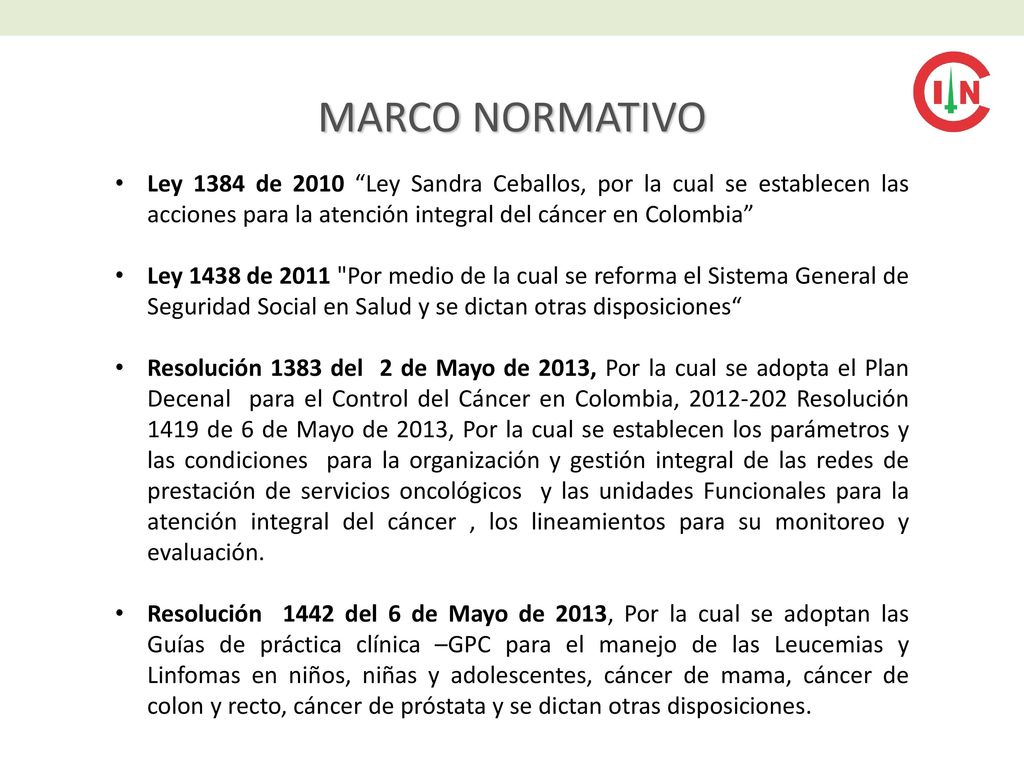 MARCO NORMATIVO Ley 1384 de 2010 Ley Sandra Ceballos, por la cual se establecen las acciones para la atención integral del cáncer en Colombia