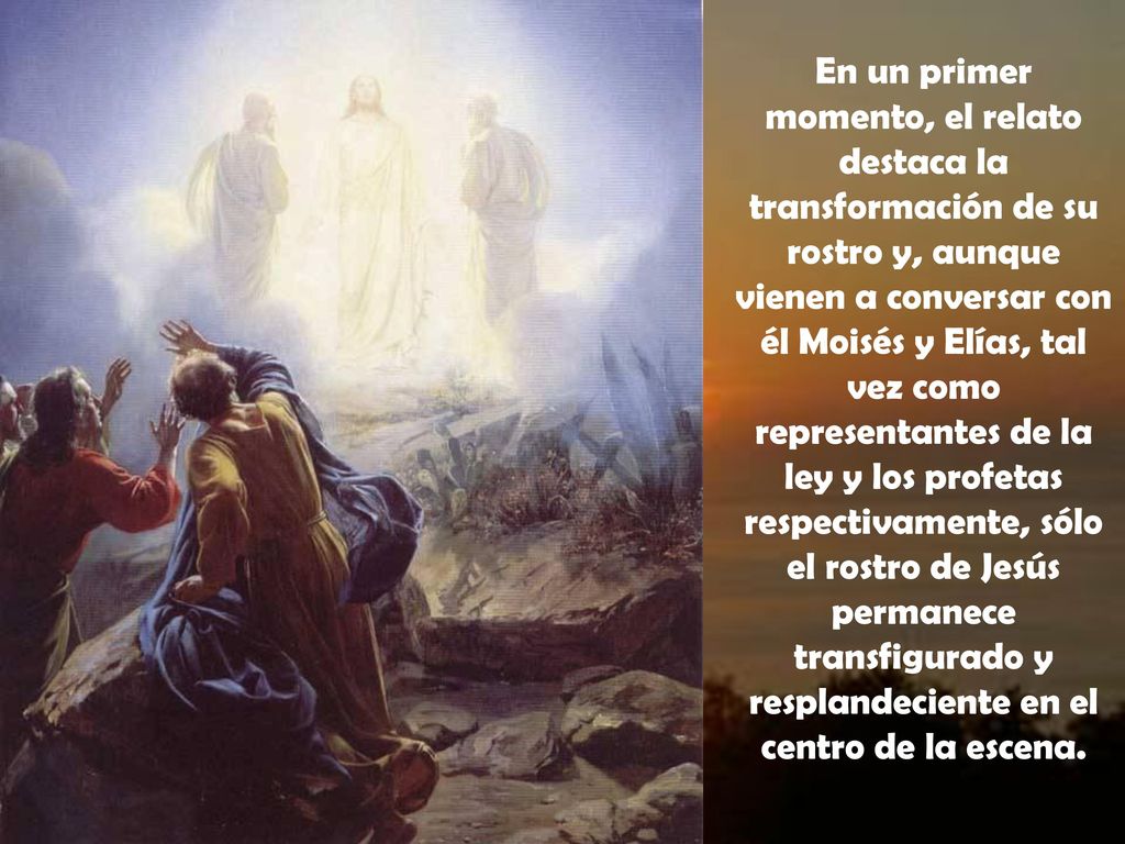 En un primer momento, el relato destaca la transformación de su rostro y, aunque vienen a conversar con él Moisés y Elías, tal vez como representantes de la ley y los profetas respectivamente, sólo el rostro de Jesús permanece transfigurado y resplandeciente en el centro de la escena.